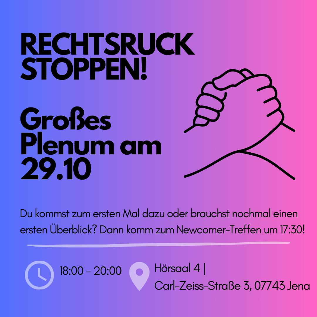 Das Bild ist eine Einladung zum Treffen mit dem Titel "RECHTSRUCK STOPPEN!". In großen, fetten Buchstaben steht "Großes Plenum am 29.10.". Daneben ist eine einfache Strichzeichnung von zwei ineinandergreifenden Händen zu sehen. Unter der Überschrift steht in kleinerer Schrift: "Du kommst zum ersten Mal dazu oder brauchst nochmal einen ersten Überblick? Dann komm zum Newcomer-Treffen um 17:30!" Am unteren Bildrand sind ein Uhrensymbol mit der Uhrzeit "18:00 - 20:00", ein Standortsymbol und die Adresse "Hörsaal 4 | Carl-Zeiss-Straße 3, 07743 Jena" zu sehen.