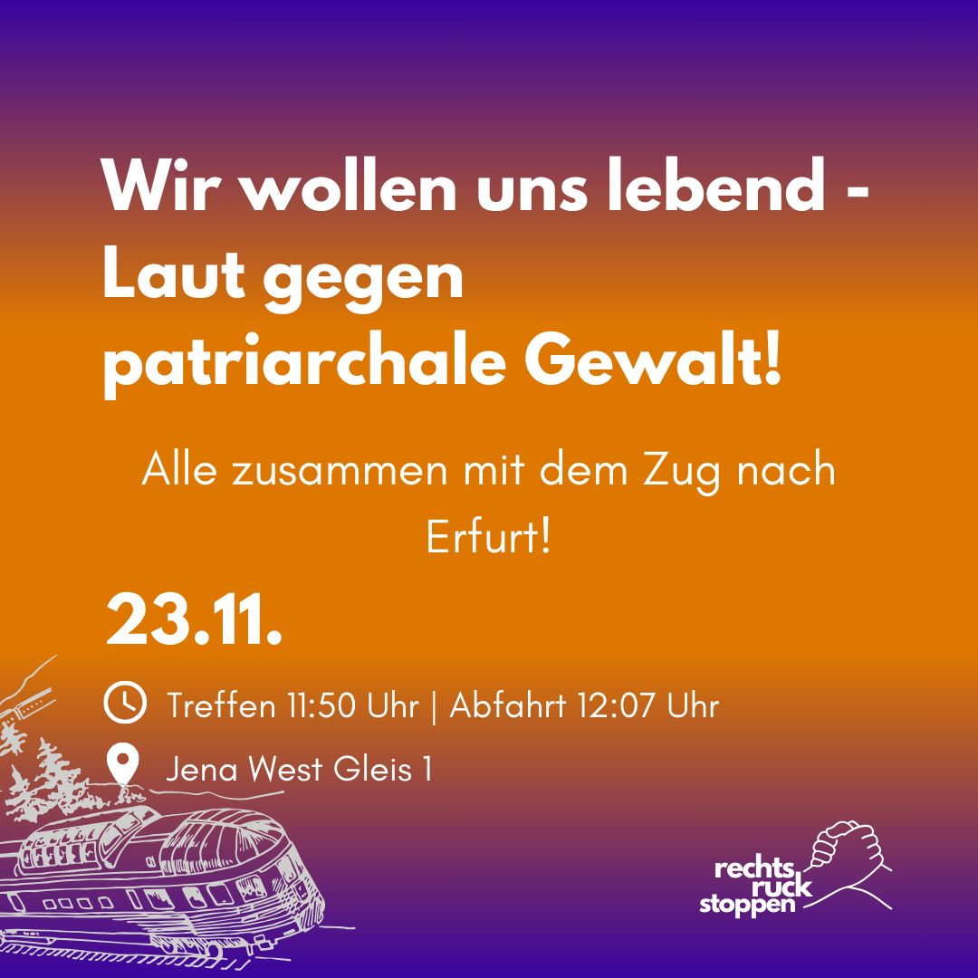 Das Bild zeigt eine Ankündigung zu einer Demonstration gegen patriarchale Gewalt. Der Hintergrund ist in einem Farbverlauf von Lila nach Orange gestaltet. Der Text lautet: Wir wollen uns lebend - Laut gegen patriarchale Gewalt! Darunter steht: Alle zusammen mit dem Zug nach Erfurt! 23.11. * Treffen 11:50 Uhr | Abfahrt 12:07 Uhr * Jena West Gleis 1 Unten rechts ist das Logo der Kampagne "rechts ruck stoppen" abgebildet. Es zeigt zwei ineinandergreifende Hände, darüber steht der Schriftzug "rechts ruck stoppen" in zwei Zeilen. Links unten ist eine stilisierte Zeichnung eines Zuges zu sehen.