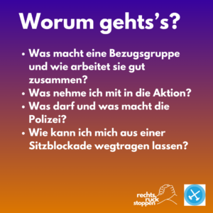 Das Bild zeigt eine digitale Grafik mit einem lila-orangefarbenen Farbverlauf als Hintergrund. Im oberen Bereich des Bildes steht in weißer, fetter Schrift der Titel "Worum geht's's?". Darunter befinden sich vier Aufzählungspunkte, ebenfalls in weißer Schrift, die Fragen formulieren: * Was macht eine Bezugsgruppe und wie arbeitet sie gut zusammen? * Was nehme ich mit in die Aktion? * Was darf und was macht die Polizei? * Wie kann ich mich aus einer Sitzblockade wegtragen lassen? In der unteren rechten Ecke des Bildes befinden sich zwei Logos. Das linke Logo zeigt zwei stilisierte Hände, die sich schütteln, darüber steht der Text "rechts ruck stoppen" in weißer Schrift. Das rechte Logo ist ein blaues Quadrat mit abgerundeten Ecken. Darin befindet sich ein weißes, stilisiertes Kreuz in einem Kreis. Zusätzliche Details: * Der Farbverlauf im Hintergrund wechselt gleichmäßig von einem dunklen Lila am oberen Rand zu einem hellen Orange am unteren Rand. * Die Schriftart ist eine serifenlose, gut lesbare Schrift. Die Fragen sind in normaler Schriftstärke, während der Titel "Worum geht's's?" fett gedruckt ist. * Das Logo mit den Händen suggeriert Zusammenarbeit und Einigkeit. Das Kreuz im blauen Quadrat könnte ein Symbol für eine Organisation oder einen Protest sein.