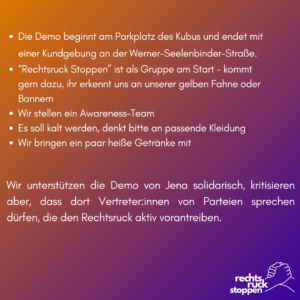 Text: Die Demo beginnt am Parkplatz des Kubus und endet mit einer Kundgebung an der Werner-Seelenbinder-Straße. „Rechtsruck Stoppen“ ist als Gruppe am Start - kommt gern dazu, ihr erkennt uns an unserer gelben Fahne oder Bannern Wir stellen ein Awareness-Team Es soll kalt werden, denkt bitte an passende Kleidung Wir bringen ein paar heiße Getränke mit Wir unterstützen die Demo von Jena solidarisch, kritisieren aber, dass dort Vertreter:innen von Parteien sprechen dürfen, die den Rechtsruck aktiv vorantreiben. Bildelemente: Hintergrund: Ein Farbverlauf von einem helleren Lila oben zu einem dunkleren Lila unten. Logo: Unten rechts befindet sich ein Logo mit dem Text „rechts rück stoppen“ in weißer Schrift. Das Logo zeigt zwei ineinander greifende Hände. Die Hände sind ebenfalls weiß. Der Text ist in Stichpunkten und Absätzen angeordnet, mit durchgängiger weißer Schrift auf dem lilafarbenen Hintergrund.