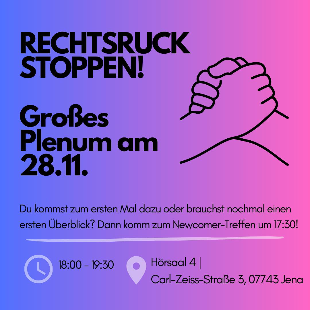 Das Bild ist eine Einladung zum Treffen mit dem Titel "RECHTSRUCK STOPPEN!". In großen, fetten Buchstaben steht "Großes Plenum am 28.11.". Daneben ist eine einfache Strichzeichnung von zwei ineinandergreifenden Händen zu sehen. Unter der Überschrift steht in kleinerer Schrift: "Du kommst zum ersten Mal dazu oder brauchst nochmal einen ersten Überblick? Dann komm zum Newcomer-Treffen um 17:30!" Am unteren Bildrand sind ein Uhrensymbol mit der Uhrzeit "18:00 - 20:00", ein Standortsymbol und die Adresse "Hörsaal 4 | Carl-Zeiss-Straße 3, 07743 Jena" zu sehen.