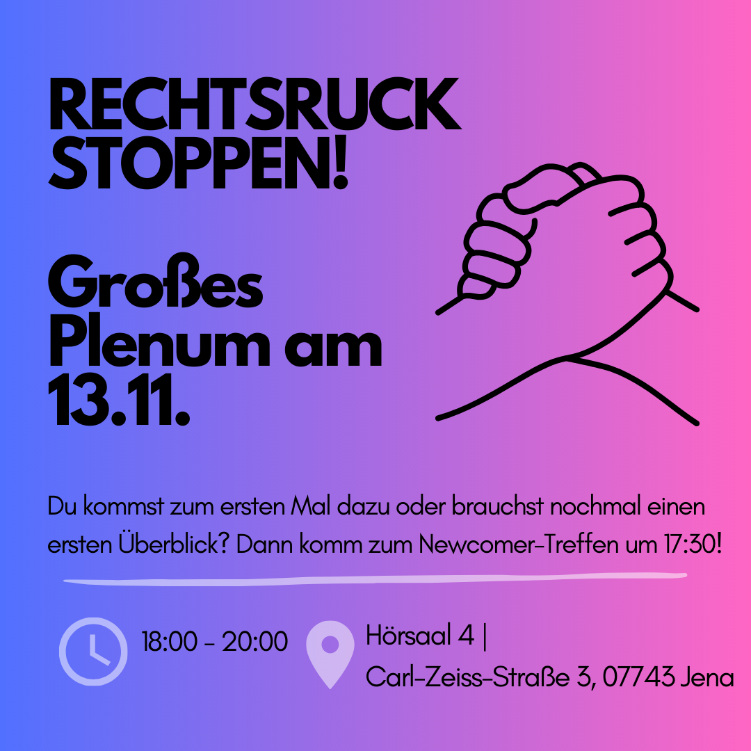 Das Bild ist eine Einladung zum Treffen mit dem Titel "RECHTSRUCK STOPPEN!". In großen, fetten Buchstaben steht "Großes Plenum am 13.11.". Daneben ist eine einfache Strichzeichnung von zwei ineinandergreifenden Händen zu sehen. Unter der Überschrift steht in kleinerer Schrift: "Du kommst zum ersten Mal dazu oder brauchst nochmal einen ersten Überblick? Dann komm zum Newcomer-Treffen um 17:30!" Am unteren Bildrand sind ein Uhrensymbol mit der Uhrzeit "18:00 - 20:00", ein Standortsymbol und die Adresse "Hörsaal 4 | Carl-Zeiss-Straße 3, 07743 Jena" zu sehen.