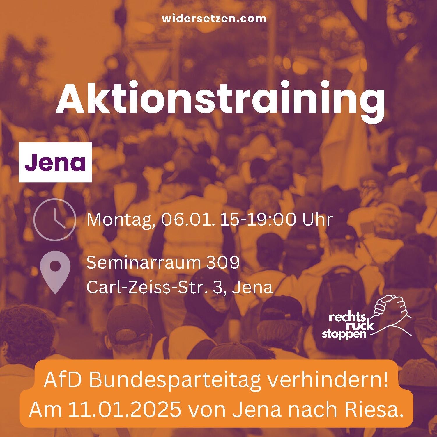 Auf dem Bild ist ein Flyer für ein Aktionstraining in Jena zu sehen. Der Flyer ist auf einem Foto platziert, das eine Demonstration zeigt, auf der viele Menschen mit Bannern und Schildern zu sehen sind. Der Hintergrund des Flyers ist violett und geht nach unten in ein dunkles Orange über. Oben auf dem Flyer steht in weißer Schrift "Aktionstraining" und darunter "Jena". Darunter sind Informationen zum Termin und Ort des Trainings: "Montag, 06.01. 15-19:00 Uhr", "Seminarraum 309", "Carl-Zeiss-Str. 3, Jena". Links neben diesen Informationen sind ein Uhren-Symbol und ein Standort-Symbol zu sehen. Im unteren Bereich des Flyers steht in orangefarbener Schrift auf weißem Hintergrund "AfD Bundesparteitag verhindern!". Darunter steht in weißer Schrift auf orangefarbenem Hintergrund "Am 11.01.2025 von Jena nach Riesa.". Rechts unten ist das Logo "rechtsruck stoppen" zu sehen, das zwei ineinander greifende Hände zeigt. In der oberen rechten Ecke ist die webseite "widersetzen.com" zu sehen.