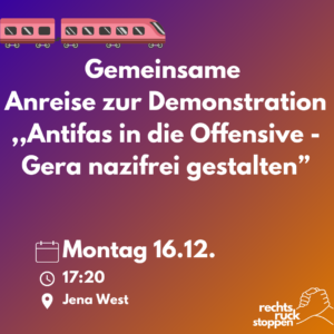 Ein digitales Bild mit einem violett-orangefarbenen Farbverlauf dient als Ankündigung für eine gemeinsame Anreise zu einer Demonstration. Im oberen Bereich ist ein stilisierter, pinkfarbener Zug mit zwei Waggons und sechs Rädern abgebildet. Unterhalb des Zuges steht in großen, weißen Buchstaben der Text "Gemeinsame Anreise zur Demonstration". Darunter folgt der Titel der Demonstration in Anführungszeichen: „Antifas in die Offensive – Gera nazifrei gestalten“. Unter diesem Text sind drei Zeilen mit Datum, Uhrzeit und Treffpunkt der Anreise. Diese sind mit Symbolen gekennzeichnet: ein Kalendersymbol mit dem Datum „Montag 16.12.“, ein Uhrensymbol mit der Zeit „17:20“ und ein Ortssymbol mit der Angabe „Jena West“. In der unteren rechten Ecke befindet sich ein Logo mit zwei ineinander greifenden Händen und dem Text "rechts.ruck.stoppen". Der Hintergrund ist ein fließender Übergang von Violett oben zu Orange unten.