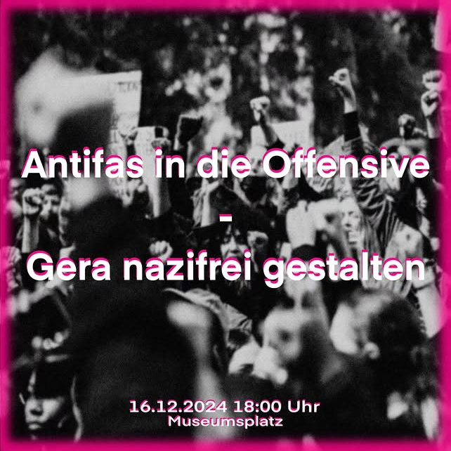 Du siehst ein schwarz-weißes Bild. Viele Menschen heben ihre Fäuste. Das zeigt, dass sie zusammenhalten oder protestieren. In der Mitte des Bildes steht ein Satz. Der Satz sagt: „Antifas in die Offensive - Gera nazifrei gestalten“. Das heißt: Menschen wollen, dass es in Gera keine Nazis mehr gibt. Unten steht ein Datum: „16.12.2024 18:00 Uhr“. Das ist der Tag und die Uhrzeit. Da steht auch der Ort: „Museumsplatz“. Das ist der Platz, wo die Menschen sich treffen. Um das Bild ist ein pinker Rand.