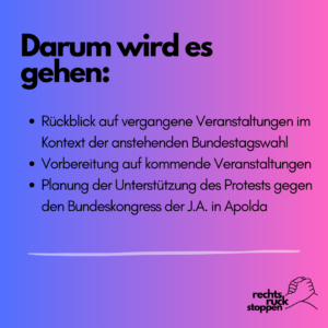 Das Bild zeigt eine Grafik mit einem Farbverlauf von Blau (links) zu Pink (rechts) als Hintergrund. Im oberen Bereich steht in großer schwarzer Schrift der Titel "Darum wird es gehen:". Darunter sind mehrere Punkte in schwarzer Schrift aufgelistet: - Rückblick auf vergangene Veranstaltungen im Kontext der anstehenden Bundestagswahl - Vorbereitung auf kommende Veranstaltungen - Planung der Unterstützung des Protests gegen den Bundeskongress der J.A. in Apolda. Am unteren rechten Rand des Bildes befindet sich das Logo von "rechtsruck stoppen", bestehend aus zwei ineinander verschränkten Händen und dem Text "rechts ruck stoppen" in schwarzer Schrift.