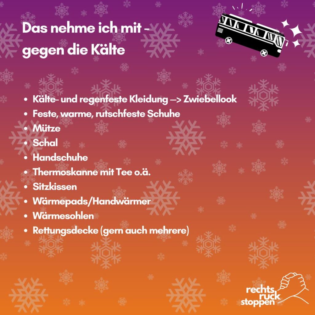 Eine Grafik mit einer Checkliste für kaltes Wetter. Der Hintergrund hat einen Farbverlauf von Lila oben zu Orange unten und ist mit Schneeflocken verziert. Oben steht in weißer Schrift: "Das nehme ich mit – gegen die Kälte." Daneben ist eine schwarz-weiße Illustration eines Busses mit funkelnden Sternen. Die Liste enthält folgende Punkte: - Kälte- und regenfeste Kleidung → Zwiebellook - Feste, warme, rutschfeste Schuhe - Mütze - Schal - Handschuhe - Thermoskanne mit Tee o.ä. - Sitzkissen - Wärmepads/Handwärmer - Wärmesohlen - Rettungsdecke (gern auch mehrere) Unten rechts ist das Logo der Initiative "rechtsruck stoppen," das zwei ineinandergreifende Hände zeigt.