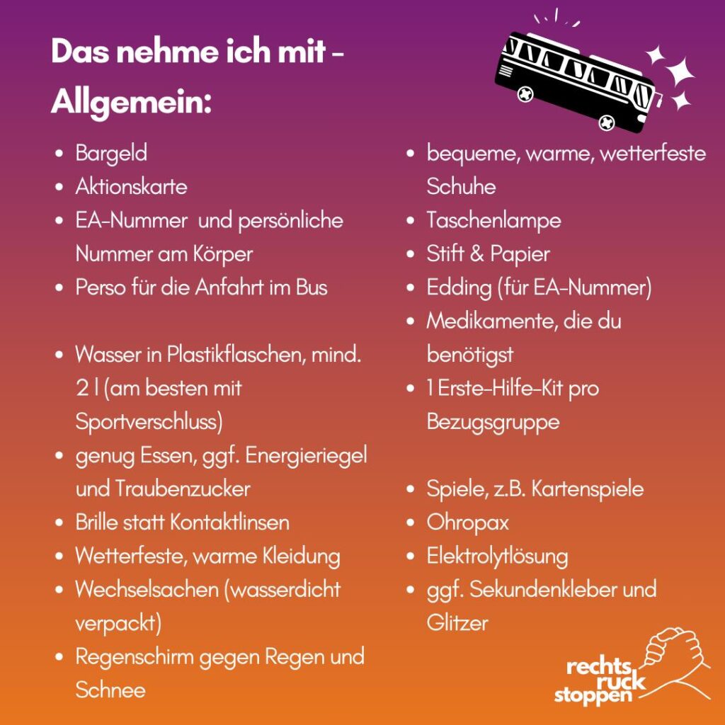 Ein Bild mit einer Packliste für eine Veranstaltung oder Aktion. Der Hintergrund hat einen Farbverlauf von Lila zu Orange. Oben steht der Titel „Das nehme ich mit – Allgemein:“. Daneben ist eine Illustration von einem Bus mit kleinen Sternen. Unten rechts ist das Logo „rechts ruck stoppen“ mit zwei ineinander greifenden Händen. Die Liste enthält: - Bargeld - Aktionskarte - EA-Nummer und persönliche Nummer am Körper - Personalausweis für die Anfahrt im Bus - Wasser in Plastikflaschen, mindestens 2 Liter (am besten mit Sportverschluss) - Genug Essen, eventuell Energieriegel und Traubenzucker - Brille statt Kontaktlinsen - Wetterfeste, warme Kleidung - Wechselkleidung (wasserdicht verpackt) - Regenschirm gegen Regen und Schnee - Bequeme, warme, wetterfeste Schuhe - Taschenlampe - Stift und Papier - Edding (für EA-Nummer) - Medikamente, die du benötigst - Ein Erste-Hilfe-Set pro Bezugsgruppe - Spiele, zum Beispiel Kartenspiele - Ohropax - Elektrolytlösung - Eventuell Sekundenkleber und Glitzer