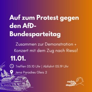 Eine Grafik mit einem Farbverlauf von lila auf der linken Seite zu orange auf der rechten Seite. In der Mitte steht in weißer fetter Schrift: „Auf zum Protest gegen den AfD-Bundesparteitag“. Darunter steht in kleinerer weißer Schrift: „Zusammen zur Demonstration + Konzert mit dem Zug nach Riesa!“. Das Datum „11.01.“ ist in großer weißer Schrift hervorgehoben. Darunter gibt es Angaben zur Abfahrtszeit: „Treffen 05:10 Uhr | Abfahrt 05:19 Uhr“. Treffpunkt ist „Jena Paradies Gleis 2“. Links unten ist eine weiße Illustration eines Zuges zu sehen. Rechts unten ist das Logo „rechtsruck stoppen“ in weißer Schrift mit zwei sich haltenden Händen.