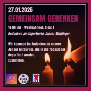 Der Hintergrund des Bildes ist dunkel, und im Vordergrund sieht man drei brennende Kerzen, wobei eine weitere Kerze gerade eine der anderen anzündet. Der Text lautet: * 27.01.2025 * GEMEINSAM GEDENKEN * 16:00 Uhr Westbahnhof, Gleis 1 * Gedenken an deportierte Jenaer Mitbürger + Wir kommen im Andenken an unsere Jenaer Mitbürger, die in die Todeslager deportiert wurden, zusammen. Unten links ist ein Logo mit zwei ineinandergreifenden Händen zu sehen. Daneben steht "UNI GEGEN RECHTS". Rechts daneben ist eine rot-weiß-rote Fahne mit einem schwarzen Dreieck in der Mitte abgebildet. Unter der Fahne steht "VVN-BdA".