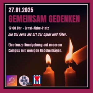 Der Hintergrund des Bildes ist dunkel, und im Vordergrund sieht man drei brennende Kerzen, wobei eine weitere Kerze gerade eine der anderen anzündet. Der Text lautet: * 27.01.2025 * GEMEINSAM GEDENKEN * 17:00 Uhr Ernst-Abbe-Platz * Die Uni Jena als Ort der Opfer und Täter + Eine kurze Kundgebung auf unserem Campus mit wenigen Redebieträgen Unten links ist ein Logo mit zwei ineinandergreifenden Händen zu sehen. Daneben steht "UNI GEGEN RECHTS". Rechts daneben ist eine rot-weiß-rote Fahne mit einem schwarzen Dreieck in der Mitte abgebildet. Unter der Fahne steht "VVN-BdA".