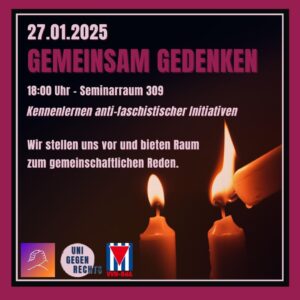 Der Hintergrund des Bildes ist dunkel, und im Vordergrund sieht man drei brennende Kerzen, wobei eine weitere Kerze gerade eine der anderen anzündet. Der Text lautet: * 27.01.2025 * GEMEINSAM GEDENKEN * 18:00 Uhr Seminarraum 309 * Kennenlernen anti-faschstischer Initiativen * Wir stellen uns vor und bieten Raum zum gemeinschaftlichen Reden Unten links ist ein Logo mit zwei ineinandergreifenden Händen zu sehen. Daneben steht "UNI GEGEN RECHTS". Rechts daneben ist eine rot-weiß-rote Fahne mit einem schwarzen Dreieck in der Mitte abgebildet. Unter der Fahne steht "VVN-BdA".