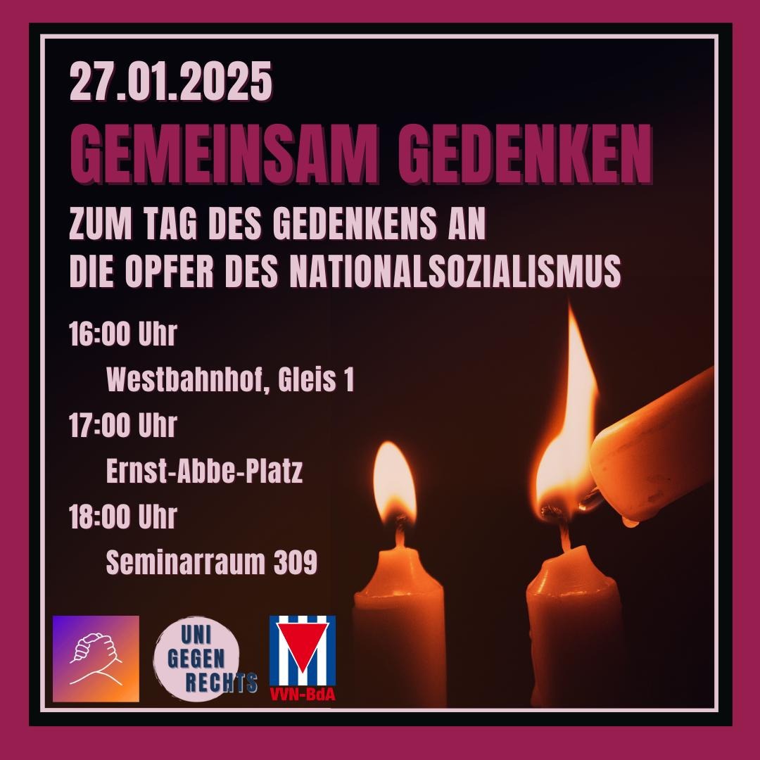 Das Bild ist eine Ankündigung für eine Gedenkveranstaltung zum Tag des Gedenkens an die Opfer des Nationalsozialismus am 27.01.2025. Der Hintergrund ist dunkel, und im Vordergrund sieht man drei brennende Kerzen, wobei eine weitere Kerze gerade eine der anderen anzündet. Der Text lautet: * 27.01.2025 * GEMEINSAM GEDENKEN * ZUM TAG DES GEDENKENS AN DIE OPFER DES NATIONALSOZIALISMUS * 16:00 Uhr Westbahnhof, Gleis 1 * 17:00 Uhr Ernst-Abbe-Platz * 18:00 Uhr Seminarraum 309 Unten links ist ein Logo mit zwei ineinandergreifenden Händen zu sehen. Daneben steht "UNI GEGEN RECHTS". Rechts daneben ist eine rot-weiß-rote Fahne mit einem schwarzen Dreieck in der Mitte abgebildet. Unter der Fahne steht "VVN-BdA".