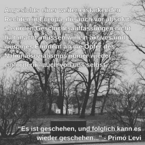 Schwarz-Weiß-Foto einer Außenaufnahme mit kahlen Bäumen und Büschen im Vordergrund. Im Hintergrund sind schemenhaft einige Häuser zu erkennen. Über das gesamte Bild ist ein Text in weißer Schrift gelegt. Oben steht: "Angesichts einer weiter erstarkenden Rechten in Europa, die auch vor absolut absurden Geschichtsauffassungen nicht halt macht, müssen wir ein aktives und würdiges Erinnern an die Opfer des Nationalsozialismus immer wieder einfordern - auch von uns selbst." Unten ist ein Zitat in Anführungszeichen: "Es ist geschehen, und folglich kann es wieder geschehen..." - Primo Levi. Das Zitat steht vor einem dunklen, quaderförmigen Objekt, das wie ein Denkmal oder Grabstein wirkt.