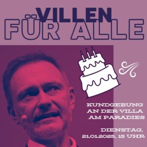 Plakat in Violett- und Rosatönen mit dem Text "Villen für Alle" in großen, violetten Buchstaben oben. Darunter ist ein Porträtfoto von Christian Lindner, einem Mann mittleren Alters mit kurzen braunen Haaren und Bart. Er trägt ein helles Hemd und ein dunkles Jackett und blickt nach links oben. Ein Mikrofon ist an seinem Kragen befestigt. Rechts neben Lindners Kopf ist eine stilisierte, weiße zweistöckige Torte mit drei Kerzen und schwarzer Umrandung gezeichnet. Unter der Torte steht in weißer Schrift der Text "KUNDGEBUNG AN DER VILLA AM PARADIES". Darunter, in kleinerer, weißer Schrift, steht "DIENSTAG, 21.01.2025, 15 UHR". Rechts neben der Torte und dem Text sind stilisierte weiße Windlinien gezeichnet. Der Hintergrund des Plakats ist in verschiedenen Violett- und Rosatönen gehalten. Das gesamte Bild wirkt wie eine Ankündigung oder Einladung zu einer Veranstaltung.

Zusätzliche Details, falls gewünscht:

    Zum Stil: Das Plakat verwendet eine moderne, klare Schriftart und eine Farbpalette, die Aufmerksamkeit erregt. Die Kombination aus Foto und Cartoon-Elementen verleiht dem Plakat eine informelle Note, während der politische Kontext durch Lindners Abbildung und den Text "Villen für Alle" etabliert wird.
    Zur Interpretation: Der Kuchen und die Windlinien könnten metaphorisch für "Geburtstag" oder "frischen Wind" stehen, im Kontext einer politischen Kundgebung möglicherweise im übertragenen Sinne gemeint. "Villen für Alle" könnte sich auf die Forderung nach gerechterem Wohnraum oder den Zugang zu Wohlstand für alle beziehen. Die "Villa am Paradies" ist vermutlich der Ort der Kundgebung.