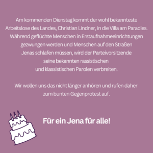 Der Text auf rosa Hintergrund lautet: "Am kommenden Dienstag kommt der wohl bekannteste Arbeitslose des Landes, Christian Lindner, in die Villa am Paradies. Während geflüchte Menschen in Erstaufnahmeeinrichtungen gezwungen werden und Menschen auf den Straßen Jenas schlafen müssen, wird der Parteivorsitzende
seine bekannten rassistischen und klassistischen Parolen verbreiten.

Wir wollen uns das nicht länger anhören und rufen daher zum bunten Gegenprotest auf.

Für ein Jena für alle!"

Links unten ist eine stilisierte, weiße zweistöckige Torte mit drei Kerzen und schwarzer Umrandung gezeichnet.