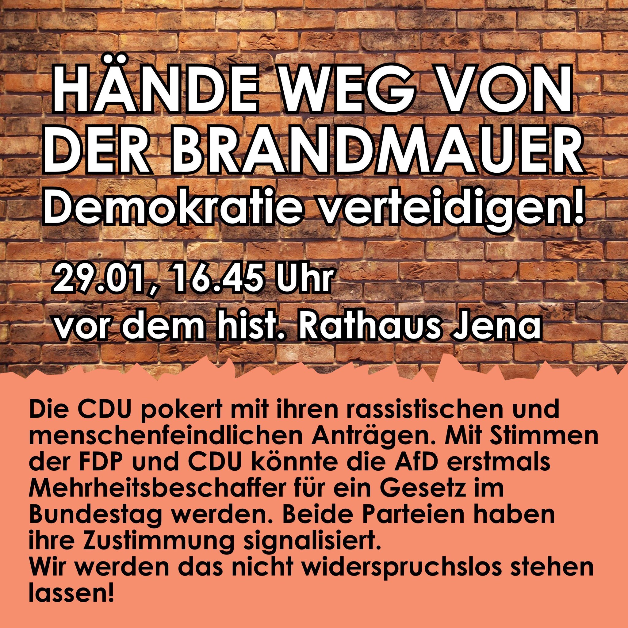 Plakat auf einer roten Backsteinmauer. In weißer, großer Schrift steht: "HÄNDE WEG VON DER BRANDMAUER Demokratie verteidigen!". Darunter in kleinerer, weißer Schrift: "29.01, 16.45 Uhr vor dem hist. Rathaus Jena". Unterhalb eines horizontalen peachfarbenen Balkens steht in schwarzer Schrift: "Die CDU pokert mit ihren rassistischen und menschenfeindlichen Anträgen. Mit Stimmen der FDP und CDU könnte die AfD erstmals Mehrheitsbeschaffer für ein Gesetz im Bundestag werden. Beide Parteien haben ihre Zustimmung signalisiert. Wir werden das nicht widerspruchslos stehen lassen!".