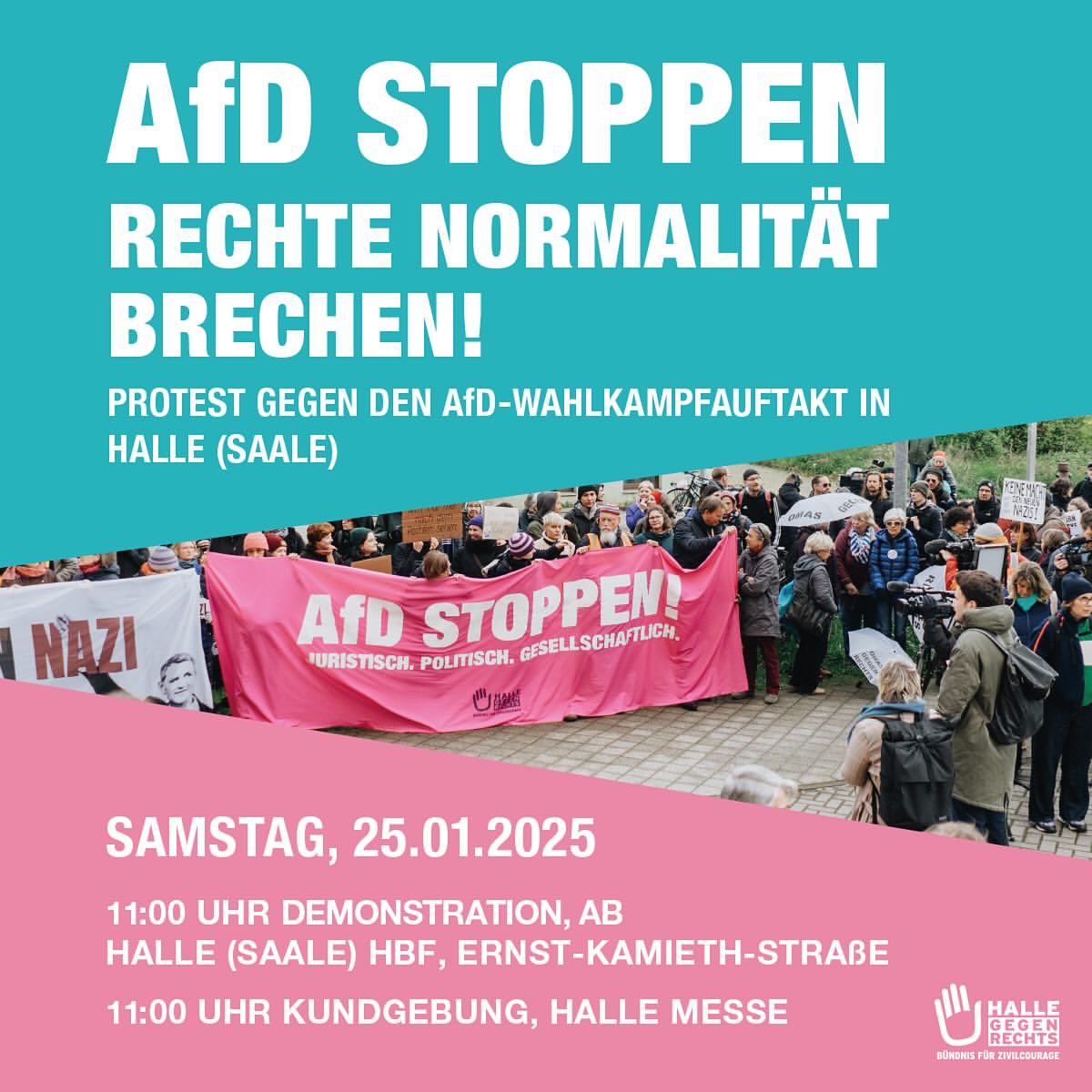 Das Bild ist ein Veranstaltungsplakat mit einem Farbblock-Design in "blau" im oberen Teil und "pink" im unteren Teil. Im oberen "blauen" Bereich steht in großer, weißer Schrift: "AfD STOPPEN" Darunter, ebenfalls in weiß, aber etwas kleiner: "RECHTE NORMALITÄT" Und darunter, wieder etwas größer als die mittlere Zeile: "BRECHEN!" Ganz unten im blauen Bereich, in kleinerer weißer Schrift: "PROTEST GEGEN DEN AFD-WAHLKAMPFAUFTAKT IN" Darunter: "HALLE (SAALE)" Der mittlere Bereich zeigt ein Foto von einer Demonstration im Freien. Eine Menschenmenge steht auf einer Straße oder einem Platz. Im Vordergrund halten mehrere Personen ein langes, "pinkes" Banner hoch, auf dem in weißer Schrift steht: "AfD STOPPEN!" Darunter, in kleinerer weißer Schrift: "JURISTISCH. POLITISCH. GESELLSCHAFTLICH." Am rechten Rand des Banners ist ein kleines, weißes Logo mit einer stilisierten Hand zu sehen. Im Hintergrund sind weitere Personen und Schilder oder Banner erkennbar, einige davon unscharf. Im unteren "pinken" Bereich steht in großer, weißer Schrift: "SAMSTAG, 25.01.2025" Darunter, in kleinerer weißer Schrift: "11:00 UHR DEMONSTRATION, AB" "HALLE (SAALE) HBF, ERNST-KAMIETH-STRASSE" Darunter: "11:00 UHR KUNDGEBUNG, HALLE MESSE" Ganz unten rechts im pinken Bereich ist ein weißes Logo mit der Aufschrift "HALLE" über "GEGEN" über "RECHTS" zu sehen. Darunter steht in kleinerer Schrift: "BÜNDNIS FÜR ZIVILCOURAGE".