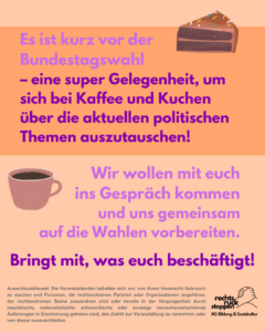 Das Bild zeigt eine Grafik mit einem orangefarbenen Hintergrund. Oben steht in lila Schrift: "Es ist kurz vor der Bundestagswahl – eine super Gelegenheit, um sich bei Kaffee und Kuchen über die aktuellen politischen Themen auszutauschen!" Neben dem Text ist ein Stück Schokoladenkuchen mit bunten Streuseln abgebildet. Unten links ist eine Tasse Kaffee zu sehen. Daneben steht ebenfalls in lila Schrift: "Wir wollen mit euch ins Gespräch kommen und uns gemeinsam auf die Wahlen vorbereiten. Bringt mit, was euch beschäftigt!" Am unteren Rand gibt es einen kleinen Abschnitt mit einer Ausschlussklausel und das Logo von "rechts ruck stoppen AG Bildung & Soziokultur". Die Ausschlussklausel lautet: "Ausschlussklausel: Die Veranstaltenden behalten sich vor, von ihrem Hausrecht Gebrauch zu machen und Personen, die rechtsextremen Parteien oder Organisationen angehören, der rechtsextremen Szene zuzuordnen sind oder bereits in der Vergangenheit durch rassistische, nationalistische, antisemitische oder sonstige menschenverachtende Äußerungen in Erscheinung getreten sind, den Zutritt zur Veranstaltung zu verwehren oder von dieser auszuschließen."