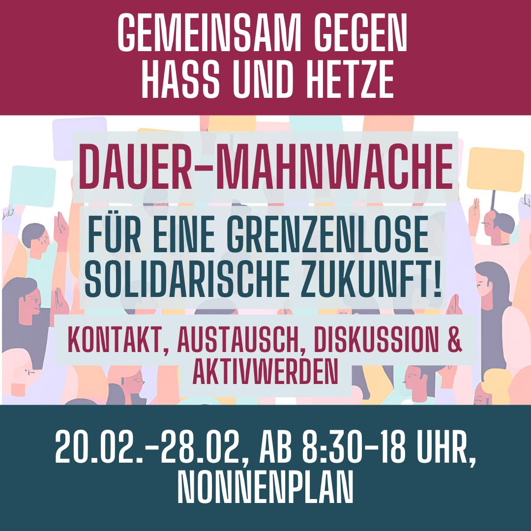 Ein rechteckiges Plakat mit einer dunkelroten Kopfzeile. Darauf steht in großen, weißen Buchstaben: „GEMEINSAM GEGEN HASS UND HETZE“. Darunter erscheint ein buntes Illustrationsband mit stilisierten Personen in Pastelltönen, die Protestschilder hochhalten. Auf einem dunkelblauen Rechteck in der Mitte steht in roter Schrift: „Dauer-Mahnwache“. Darunter steht in dunkler Schrift: "Für eine grenzenlose solidarische Zukunft!". Darunter befinden sich mit rotem Text: „Kontakt, Austausch, Diskussionen & Aktivwerden“ Am unteren Rand steht in weiß auf dunkelblauem Hintergrund: „20.02.–28.02., AB 8:30–18 UHR, NONNENPLAN“.