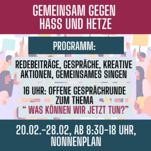 Ein rechteckiges Plakat mit einer dunkelroten Kopfzeile. Darauf steht in großen, weißen Buchstaben: „GEMEINSAM GEGEN HASS UND HETZE“. Darunter erscheint ein buntes Illustrationsband mit stilisierten Personen in Pastelltönen, die Protestschilder hochhalten. Auf einem dunkelblauen Rechteck in der Mitte steht in weißer Schrift: „PROGRAMM:“. Darunter befinden sich mehrere hellblaue Kastenflächen mit schwarzem Text: „REDEBEITRÄGE, GESPRÄCHE, KREATIVE AKTIONEN, GEMEINSAMES SINGEN“ „16 UHR: OFFENE GESPRÄCHSRUNDE ZUM THEMA ‚WAS KÖNNEN WIR JETZT TUN?‘“ Am unteren Rand steht in weiß auf dunkelblauem Hintergrund: „20.02.–28.02., AB 8:30–18 UHR, NONNENPLAN“.