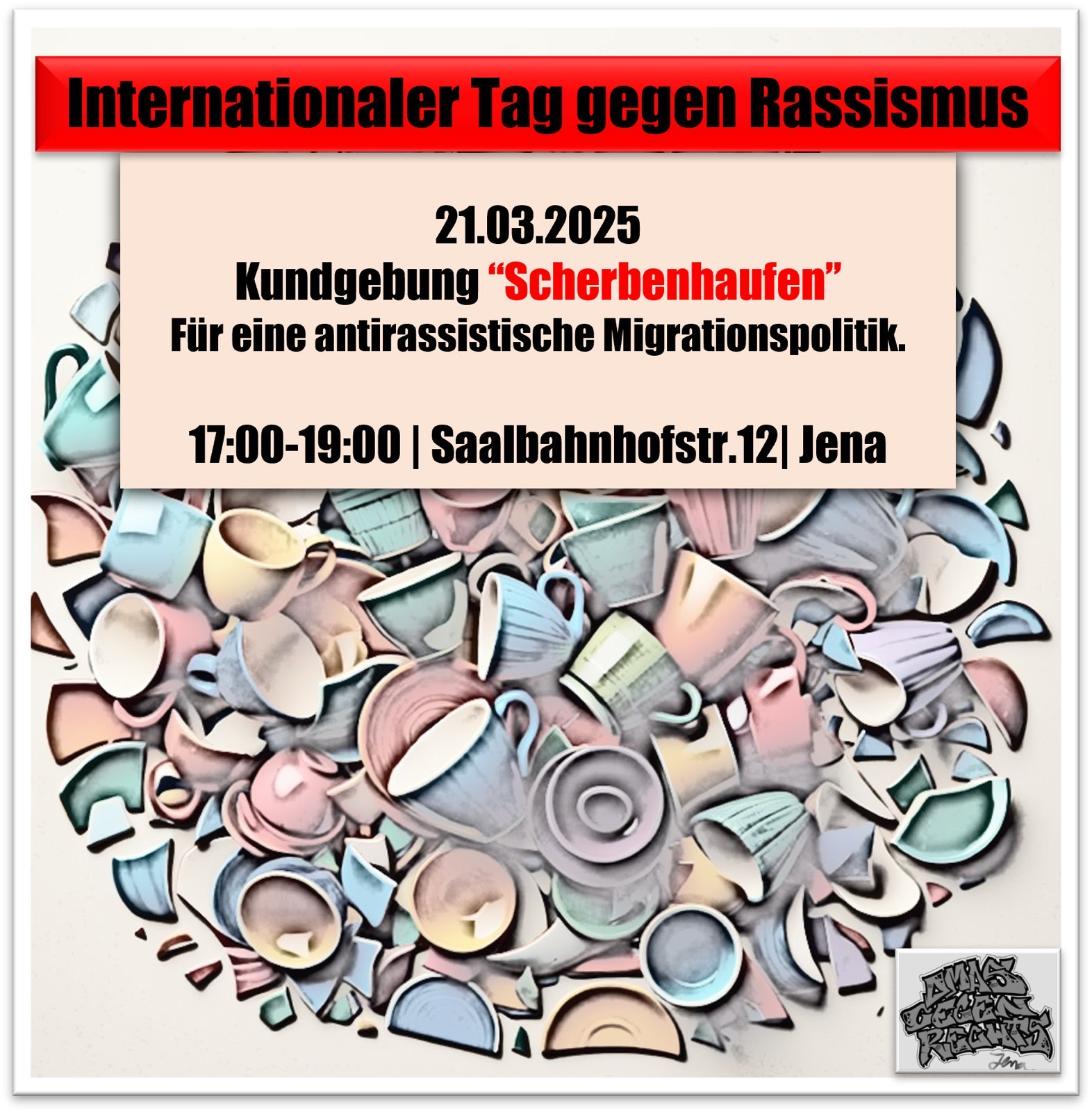 Ein Plakat für den Internationalen Tag gegen Rassismus am 21.03.2025. Am oberen Rand befindet sich ein roter Balken mit schwarzer Schrift "Internationaler Tag gegen Rassismus". In der Mitte des Plakats steht auf hellbeigem Hintergrund: "21.03.2025 Kundgebung 'Scherbenhaufen' Für eine antirassistische Migrationspolitik. 17:00-19:00 | Saalbahnhofstr.12| Jena". Der untere Teil des Plakats zeigt einen künstlerisch gestalteten Haufen zerbrochener Tassen, Teller und Porzellan in verschiedenen Pastellfarben (hellblau, rosa, beige, mintgrün), die symbolisch einen Scherbenhaufen darstellen. In der rechten unteren Ecke befindet sich ein kleines Logo der Omas gegen Rechts.